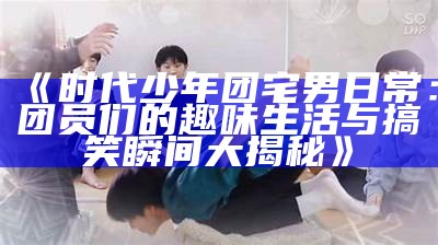 《时代少年团宅男日常：团员们的趣味生活与搞笑瞬间大揭秘》