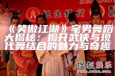 《笑傲江湖》宅男舞蹈大揭秘：揭开武侠与现代舞结合的魅力与奇趣