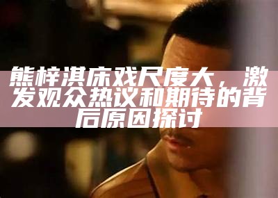 熊梓淇床戏尺度大，激发观众热议和期待的背后根本原因探讨
