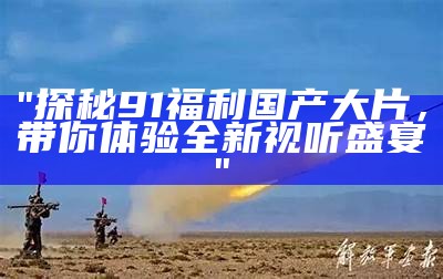 "探秘91福利国产大片，带你体验全新视听盛宴"