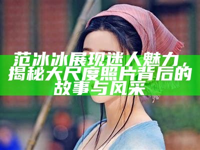 范冰冰展现迷人魅力，揭秘大尺度照片背后的故事与风采