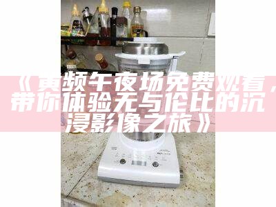 《黄频午夜场免费观看，带你体验无与伦比的沉浸影像之旅》