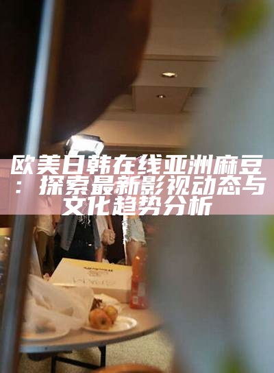 欧美日韩在线亚洲麻豆：探索最新影视动态与文化方向检视