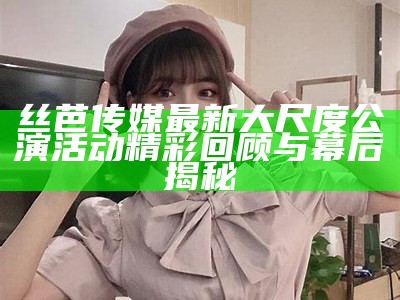 丝芭传媒最新大尺度公演活动精彩回顾与幕后揭秘