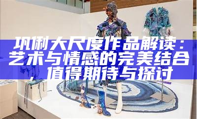 巩俐大尺度作品解读：艺术与情感的完美结合，值得期待与探讨
