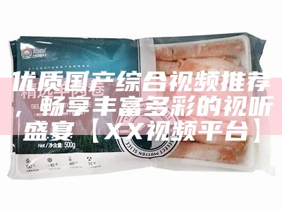 优质国产综合视频推荐，畅享丰富多彩的视听盛宴【XX视频平台】
