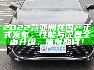 2022款亚洲龙国产正式发布，性能与配置广泛升级，值得期待！