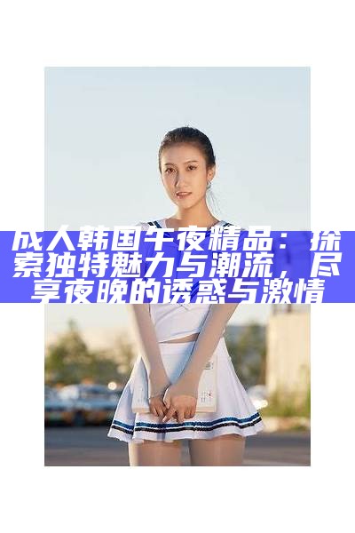 成人韩国午夜精品：探索特有魅力与潮流，尽享夜晚的诱惑与激情