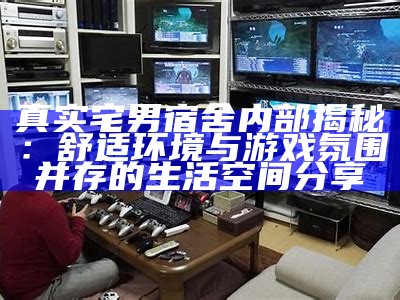 真实宅男宿舍内部揭秘：舒适环境与游戏氛围并存的生活空间分享