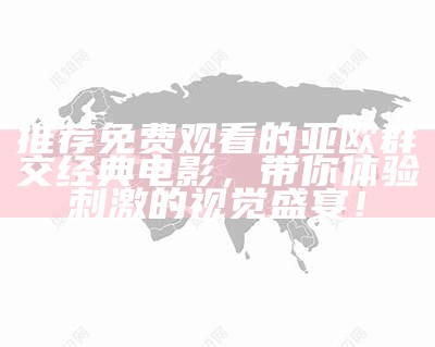 推荐免费观看的亚欧群交经典电影，带你体验刺激的视觉盛宴！