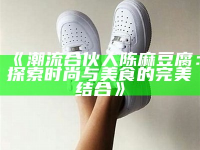《潮流合伙人陈麻豆腐：探索时尚与美食的完美结合》