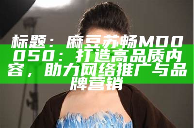 标题：麻豆苏畅MD0050：打造高品质内容，助力网络推广与品牌营销